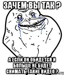 зачем вы так ? а если он обидется и больше не будет снимать такие видео ?