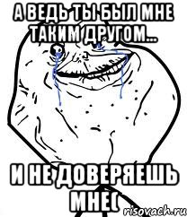 а ведь ты был мне таким другом... и не доверяешь мне(