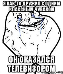 я как-то дружил с одним классным чуваком он оказался телевизором