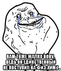  вам тоже жалко вову, ведь он единственный не поступил на физ-хим:(
