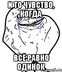 и то чувство, когда всё равно одинок