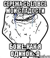 сережа съел все мои сладости боже..как я одинок..:d