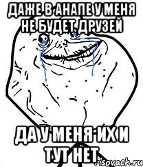даже в анапе у меня не будет друзей да у меня их и тут нет