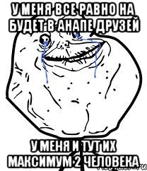 у меня все равно на будет в анапе друзей у меня и тут их максимум 2 человека