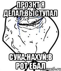 проэкт я делал,выступал сука,нахуй,в рот ебал