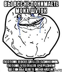 вы все не понимаете моих шуток поэтому я всегда буду одиноким, потому что после очередной шутки вы шлете меня нахуй.