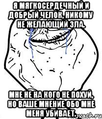 я мягкосердечный и добрый челок, никому не желающий зла. мне не на кого не похуй, но ваше мнение обо мне меня убивает.