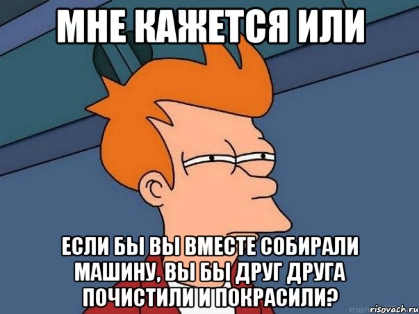 мне кажется или если бы вы вместе собирали машину, вы бы друг друга почистили и покрасили?, Мем  Фрай (мне кажется или)