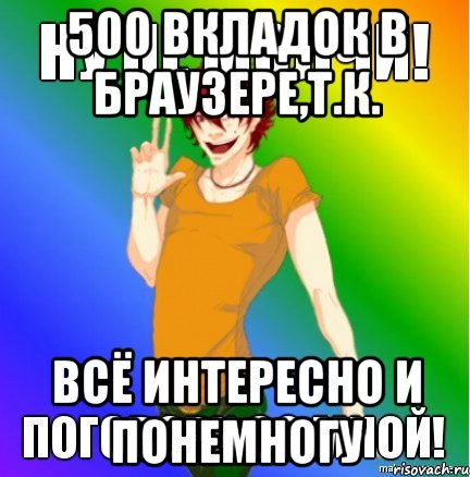 500 вкладок в браузере,т.к. всё интересно и понемногу