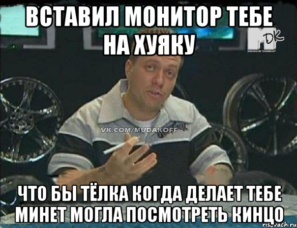 вставил монитор тебе на хуяку что бы тёлка когда делает тебе минет могла посмотреть кинцо, Мем Монитор (тачка на прокачку)