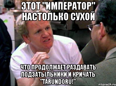 этот "император" настолько сухой что продолжает раздавать подзатыльники и кричать "tarundoru!", Мем Гордон Рамзи2