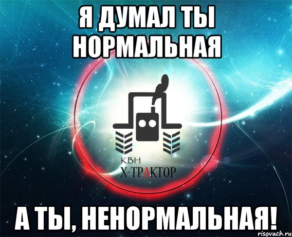 я думал ты нормальная а ты, ненормальная!