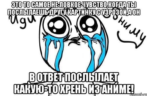 это то самое не ловкое чувство,когда ты послылаешь другу картинку с узрозой,а он в ответ послылает какую-то хрень из аниме!, Мем Иди обниму