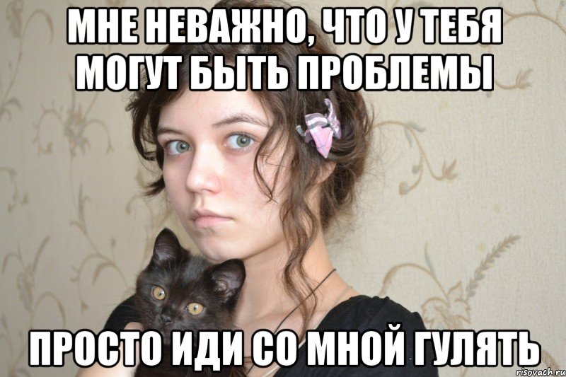 мне неважно, что у тебя могут быть проблемы просто иди со мной гулять