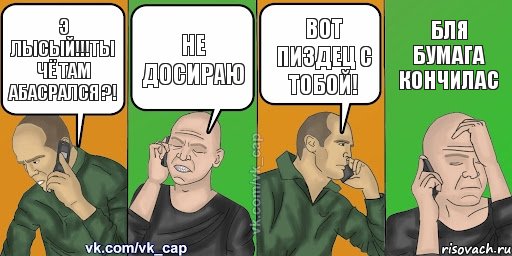 э лысый!!!ты чё там абасрался ?! не досираю вот пиздец с тобой! бля бумага кончилас