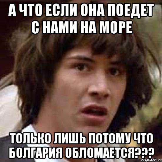 а что если она поедет с нами на море только лишь потому что болгария обломается???, Мем А что если (Киану Ривз)