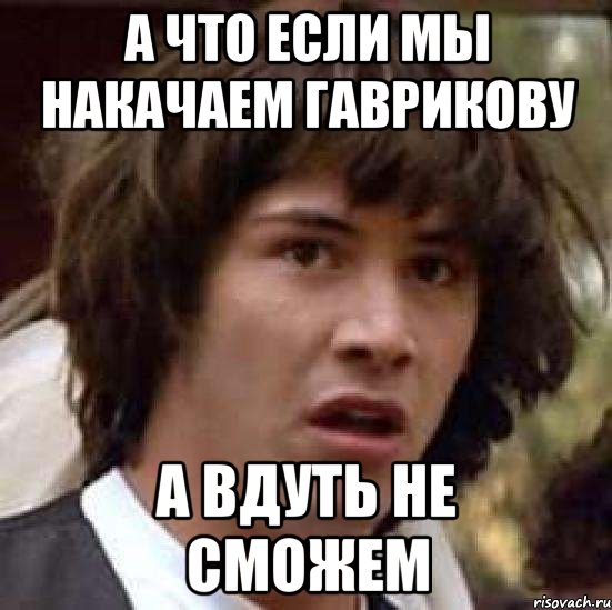 а что если мы накачаем гаврикову а вдуть не сможем, Мем А что если (Киану Ривз)