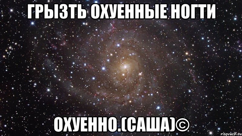 грызть охуенные ногти охуенно.(саша)©, Мем  Космос (офигенно)