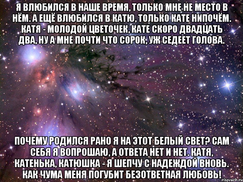 я влюбился в наше время, только мне не место в нём. а ещё влюбился в катю, только кате нипочём. катя - молодой цветочек, кате скоро двадцать два, ну а мне почти что сорок, уж седеет голова. почему родился рано я на этот белый свет? сам себя я вопрошаю, а ответа нет и нет. катя, катенька, катюшка - я шепчу с надеждой вновь. как чума меня погубит безответная любовь!, Мем Космос