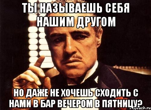 ты называешь себя нашим другом но даже не хочешь сходить с нами в бар вечером в пятницу?, Мем крестный отец