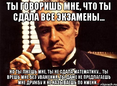 ты говоришь мне, что ты сдала все экзамены... но ты лжешь мне, ты не сдала математику... ты врешь мне без уважения, ты даже не предлагаешь мне дружбу и не называешь по имени..., Мем крестный отец