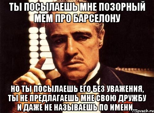 ты посылаешь мне позорный мем про барселону но ты посылаешь его без уважения, ты не предлагаешь мне свою дружбу и даже не называешь по имени..., Мем крестный отец