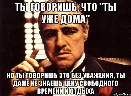 ты говоришь, что "ты уже дома" но ты говоришь это без уважения, ты даже не знаешь цену свободного времени и отдыха, Мем крестный отец