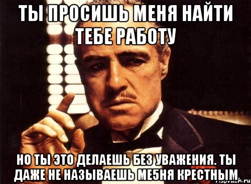 ты просишь меня найти тебе работу но ты это делаешь без уважения. ты даже не называешь ме5ня крестным, Мем крестный отец