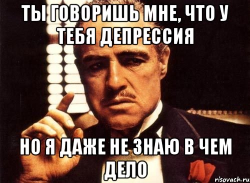 ты говоришь мне, что у тебя депрессия но я даже не знаю в чем дело, Мем крестный отец