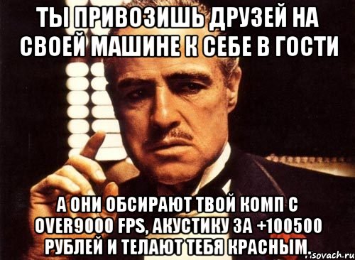 ты привозишь друзей на своей машине к себе в гости а они обсирают твой комп с over9000 fps, акустику за +100500 рублей и телают тебя красным., Мем крестный отец