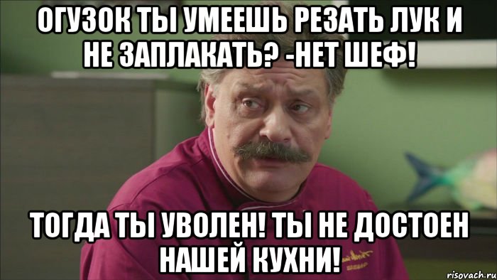 огузок ты умеешь резать лук и не заплакать? -нет шеф! тогда ты уволен! ты не достоен нашей кухни!