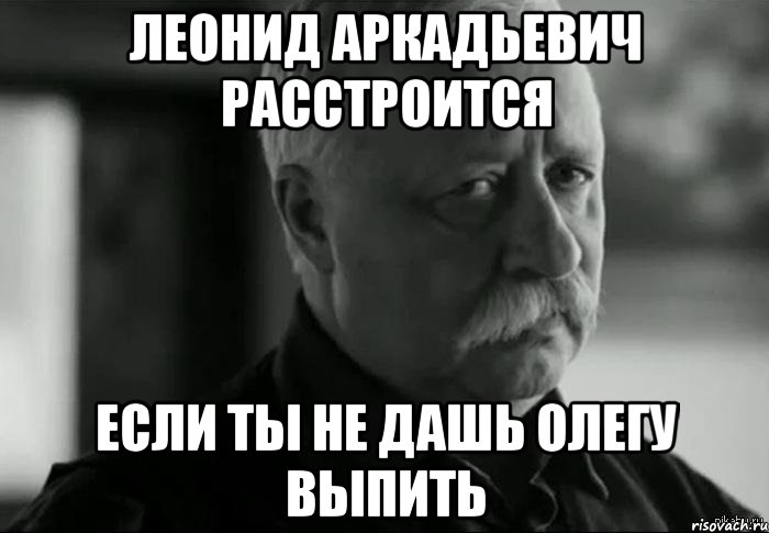 леонид аркадьевич расстроится если ты не дашь олегу выпить, Мем Не расстраивай Леонида Аркадьевича