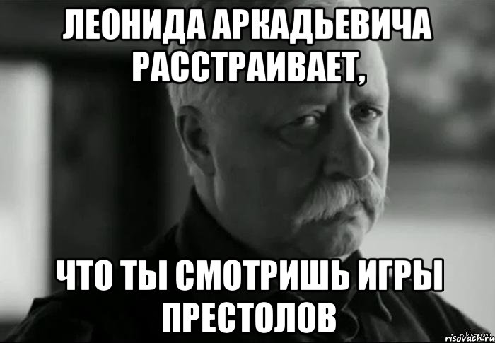 леонида аркадьевича расстраивает, что ты смотришь игры престолов, Мем Не расстраивай Леонида Аркадьевича