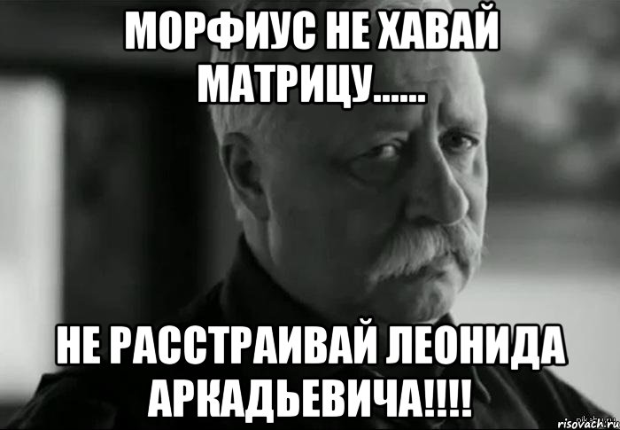 морфиус не хавай матрицу...... не расстраивай леонида аркадьевича!!!
