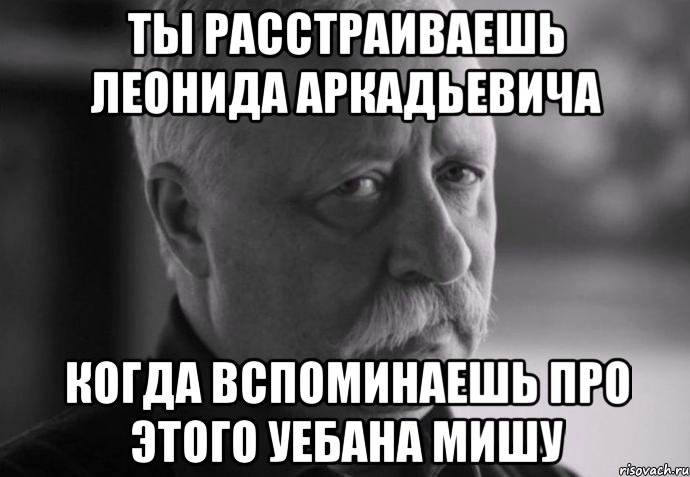 ты расстраиваешь леонида аркадьевича когда вспоминаешь про этого уебана мишу, Мем Не расстраивай Леонида Аркадьевича