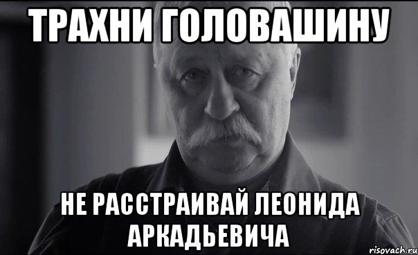 трахни головашину не расстраивай леонида аркадьевича, Мем Не огорчай Леонида Аркадьевича