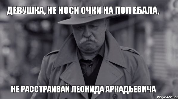 Девушка, не носи очки на пол ебала, НЕ РАССТРАИВАЙ ЛЕОНИДА АРКАДЬЕВИЧА