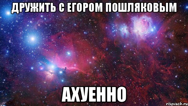 дружить с егором пошляковым ахуенно