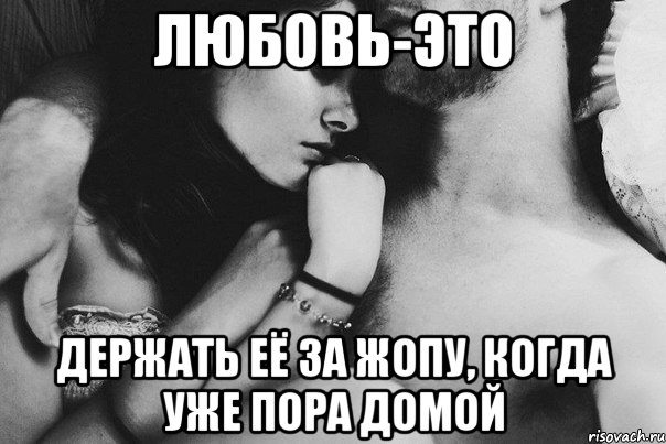 любовь-это держать её за жопу, когда уже пора домой