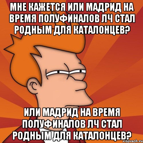 мне кажется или мадрид на время полуфиналов лч стал родным для каталонцев? или мадрид на время полуфиналов лч стал родным для каталонцев?, Мем Мне кажется или (Фрай Футурама)