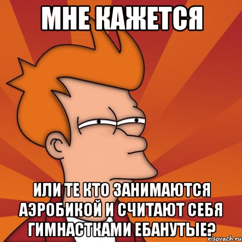 мне кажется или те кто занимаются аэробикой и считают себя гимнастками ебанутые?, Мем Мне кажется или (Фрай Футурама)