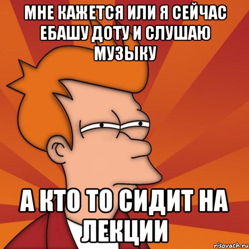 мне кажется или я сейчас ебашу доту и слушаю музыку а кто то сидит на лекции, Мем Мне кажется или (Фрай Футурама)