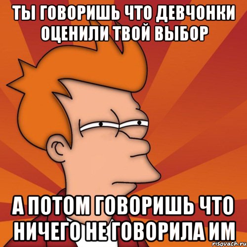 ты говоришь что девчонки оценили твой выбор а потом говоришь что ничего не говорила им, Мем Мне кажется или (Фрай Футурама)