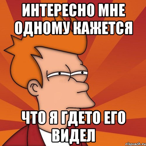 интересно мне одному кажется что я гдето его видел, Мем Мне кажется или (Фрай Футурама)