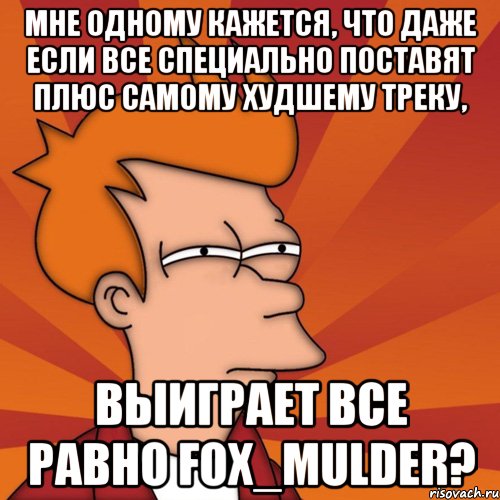 мне одному кажется, что даже если все специально поставят плюс самому худшему треку, выиграет все равно fox_mulder?, Мем Мне кажется или (Фрай Футурама)