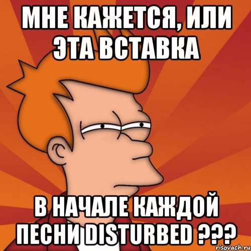 мне кажется, или эта вставка в начале каждой песни disturbed ???, Мем Мне кажется или (Фрай Футурама)