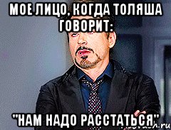 мое лицо, когда толяша говорит: "нам надо расстаться"