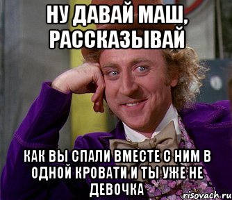 ну давай маш, рассказывай как вы спали вместе с ним в одной кровати и ты уже не девочка