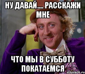 ну давай.... расскажи мне что мы в субботу покатаемся, Мем мое лицо