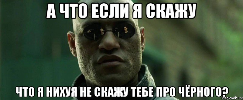 а что если я скажу что я нихуя не скажу тебе про чёрного?